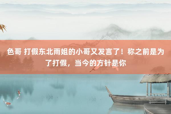 色哥 打假东北雨姐的小哥又发言了！称之前是为了打假，当今的方针是你
