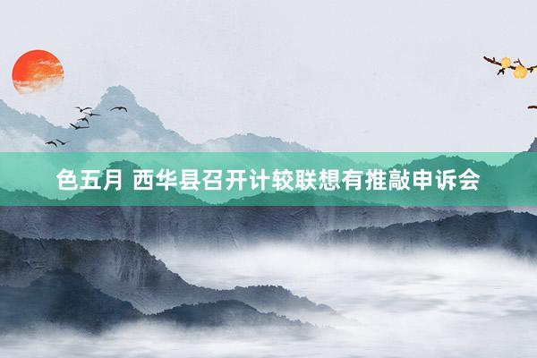 色五月 西华县召开计较联想有推敲申诉会