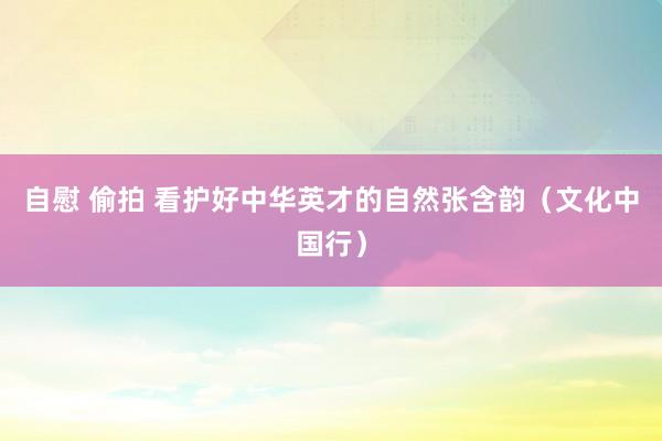 自慰 偷拍 看护好中华英才的自然张含韵（文化中国行）