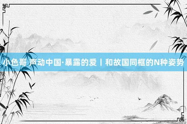 小色哥 声动中国·暴露的爱丨和故国同框的N种姿势