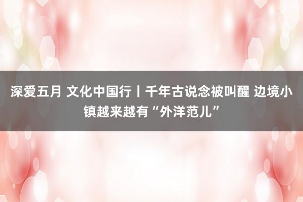 深爱五月 文化中国行丨千年古说念被叫醒 边境小镇越来越有“外洋范儿”
