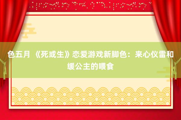 色五月 《死或生》恋爱游戏新脚色：来心仪雷和缓公主的喂食