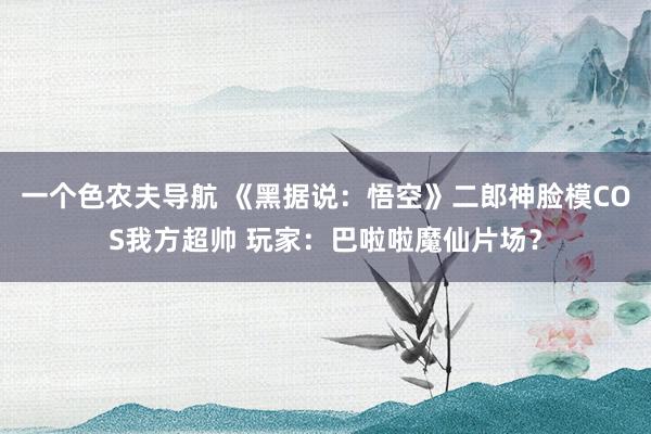 一个色农夫导航 《黑据说：悟空》二郎神脸模COS我方超帅 玩家：巴啦啦魔仙片场？