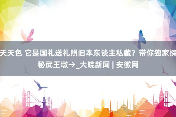 天天色 它是国礼送礼照旧本东谈主私藏？带你独家探秘武王墩→_大皖新闻 | 安徽网
