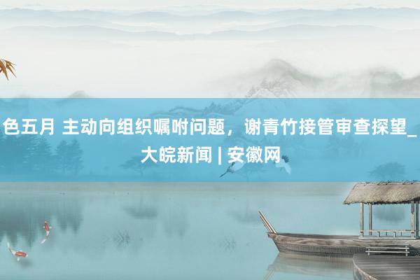 色五月 主动向组织嘱咐问题，谢青竹接管审查探望_大皖新闻 | 安徽网