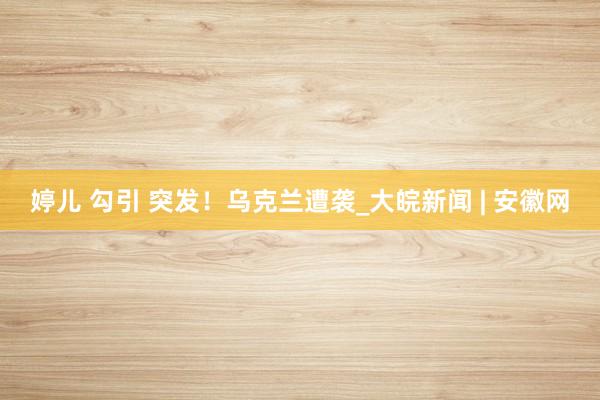 婷儿 勾引 突发！乌克兰遭袭_大皖新闻 | 安徽网