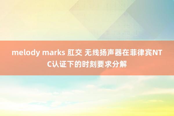 melody marks 肛交 无线扬声器在菲律宾NTC认证下的时刻要求分解