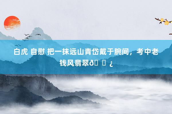 白虎 自慰 把一抹远山青岱戴于腕间，考中老钱风翡翠📿