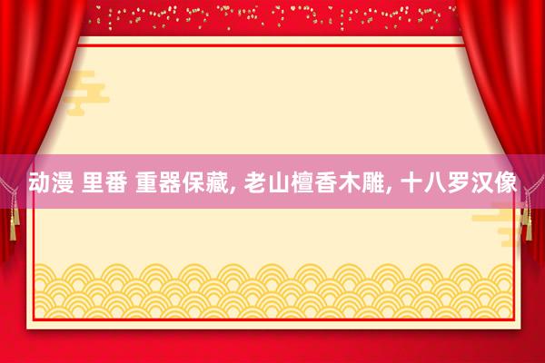 动漫 里番 重器保藏， 老山檀香木雕， 十八罗汉像