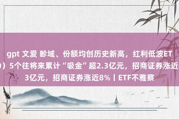 gpt 文爱 畛域、份额均创历史新高，红利低波ETF基金（515300）5个往将来累计“吸金”超2.3亿元，招商证券涨近8%丨ETF不雅察