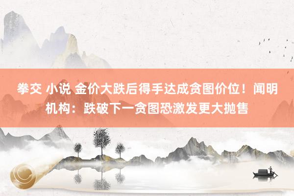 拳交 小说 金价大跌后得手达成贪图价位！闻明机构：跌破下一贪图恐激发更大抛售