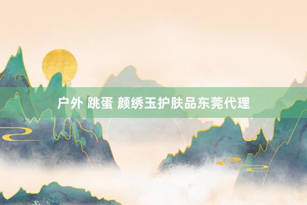 户外 跳蛋 颜绣玉护肤品东莞代理