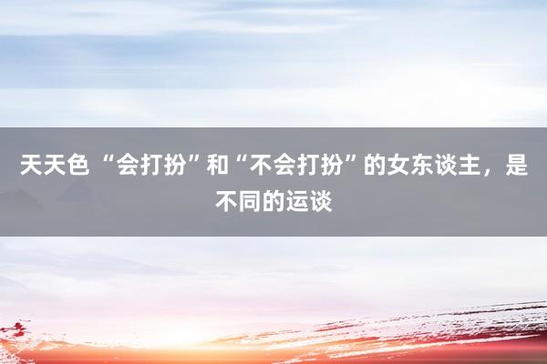 天天色 “会打扮”和“不会打扮”的女东谈主，是不同的运谈