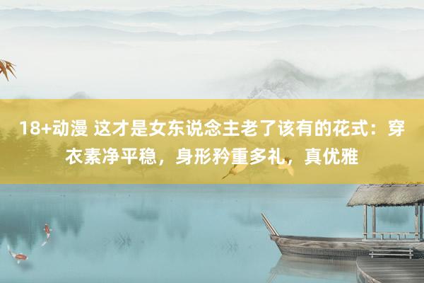 18+动漫 这才是女东说念主老了该有的花式：穿衣素净平稳，身形矜重多礼，真优雅