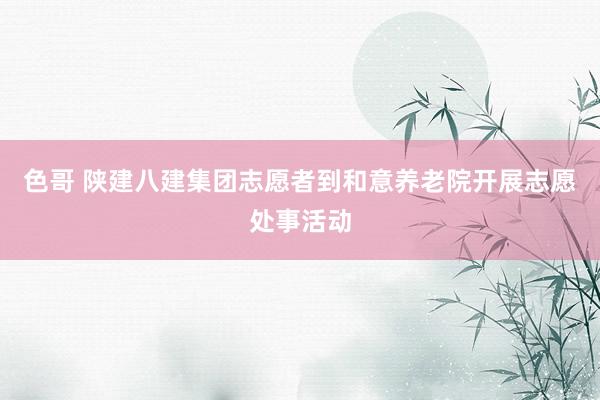 色哥 陕建八建集团志愿者到和意养老院开展志愿处事活动
