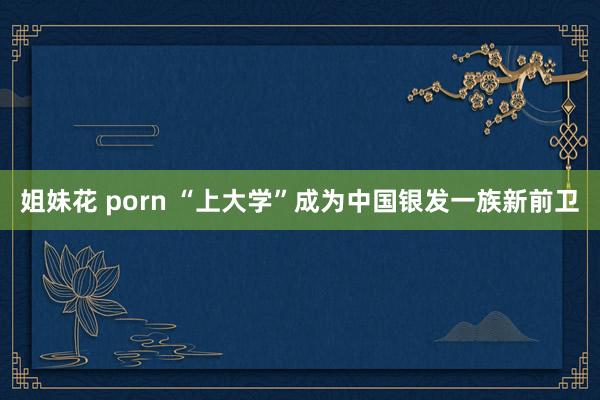 姐妹花 porn “上大学”成为中国银发一族新前卫