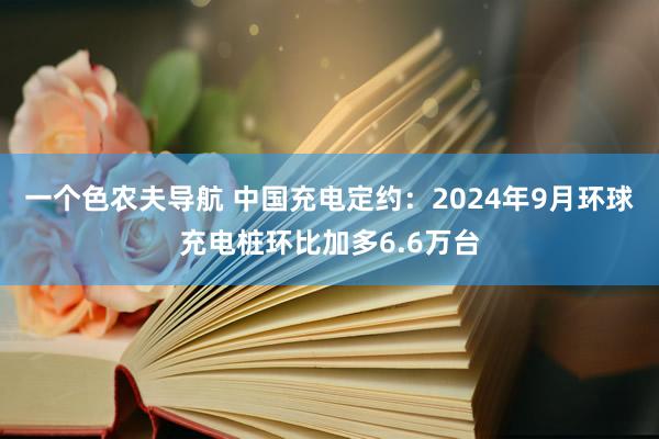 一个色农夫导航 中国充电定约：2024年9月环球充电桩环比加多6.6万台