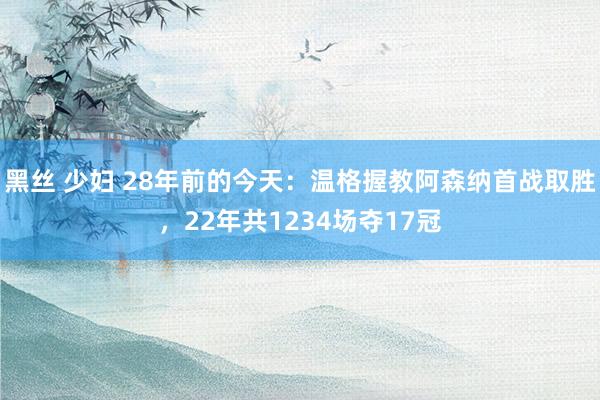 黑丝 少妇 28年前的今天：温格握教阿森纳首战取胜，22年共1234场夺17冠