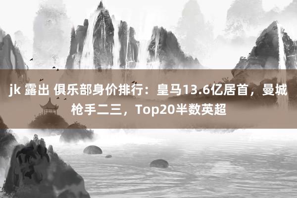 jk 露出 俱乐部身价排行：皇马13.6亿居首，曼城枪手二三，Top20半数英超