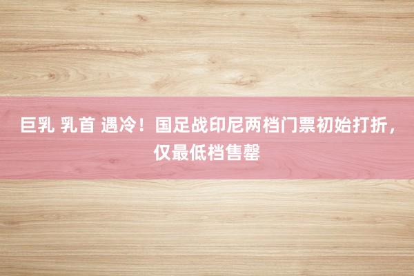巨乳 乳首 遇冷！国足战印尼两档门票初始打折，仅最低档售罄