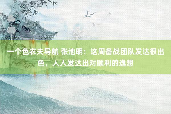 一个色农夫导航 张池明：这周备战团队发达很出色，人人发达出对顺利的逸想