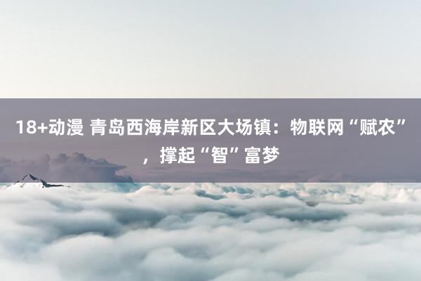 18+动漫 青岛西海岸新区大场镇：物联网“赋农”，撑起“智”富梦