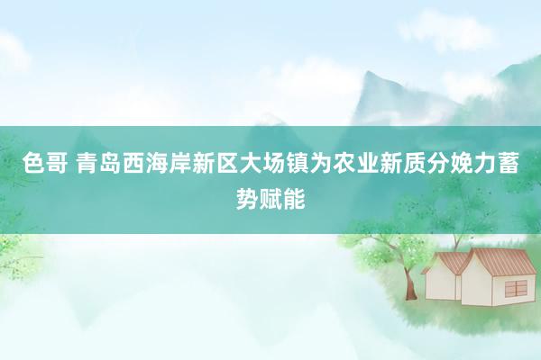 色哥 青岛西海岸新区大场镇为农业新质分娩力蓄势赋能