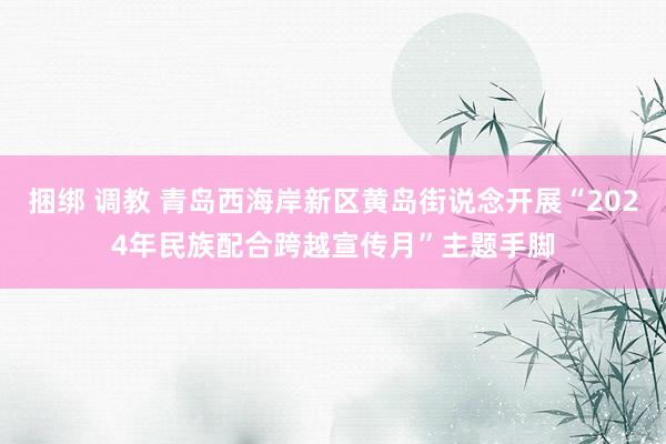 捆绑 调教 青岛西海岸新区黄岛街说念开展“2024年民族配合跨越宣传月”主题手脚