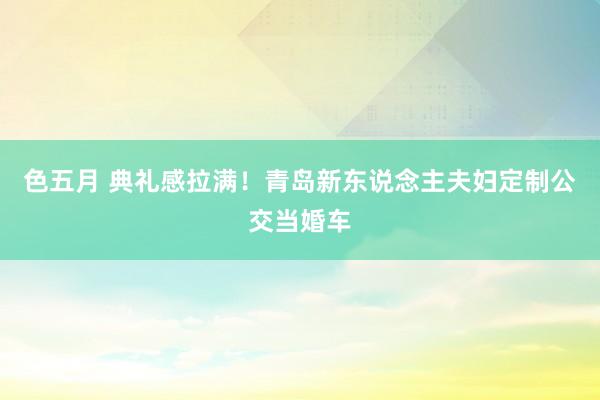 色五月 典礼感拉满！青岛新东说念主夫妇定制公交当婚车