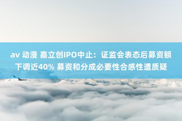 av 动漫 嘉立创IPO中止：证监会表态后募资额下调近40% 募资和分成必要性合感性遭质疑