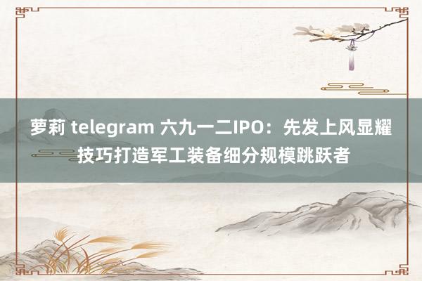 萝莉 telegram 六九一二IPO：先发上风显耀 技巧打造军工装备细分规模跳跃者