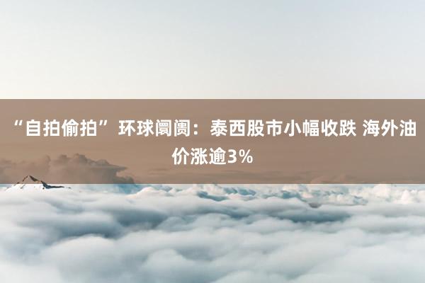 “自拍偷拍” 环球阛阓：泰西股市小幅收跌 海外油价涨逾3%