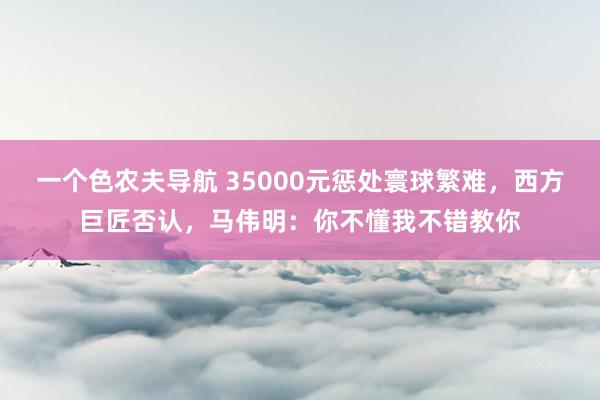 一个色农夫导航 35000元惩处寰球繁难，西方巨匠否认，马伟明：你不懂我不错教你