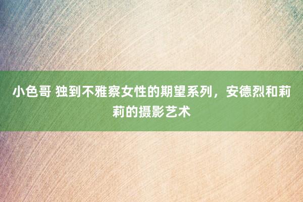 小色哥 独到不雅察女性的期望系列，安德烈和莉莉的摄影艺术