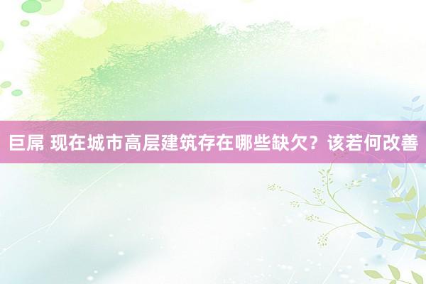 巨屌 现在城市高层建筑存在哪些缺欠？该若何改善