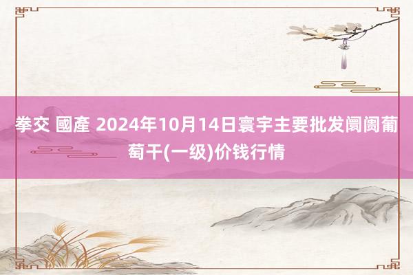 拳交 國產 2024年10月14日寰宇主要批发阛阓葡萄干(一级)价钱行情