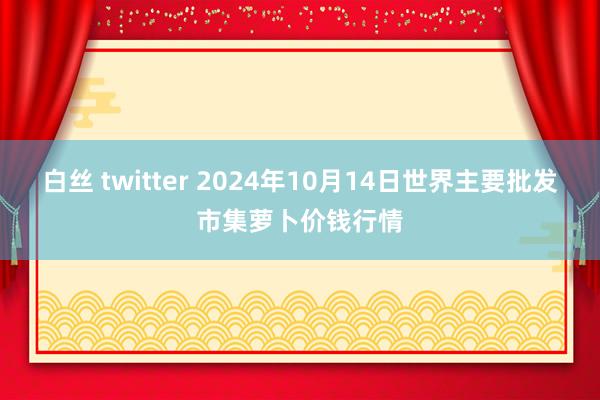 白丝 twitter 2024年10月14日世界主要批发市集萝卜价钱行情