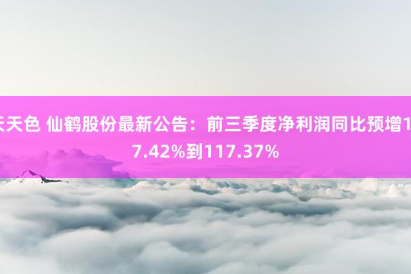 天天色 仙鹤股份最新公告：前三季度净利润同比预增107.42%到117.37%