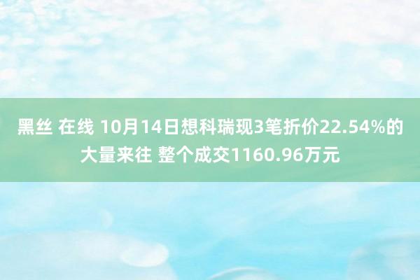 黑丝 在线 10月14日想科瑞现3笔折价22.54%的大量来往 整个成交1160.96万元