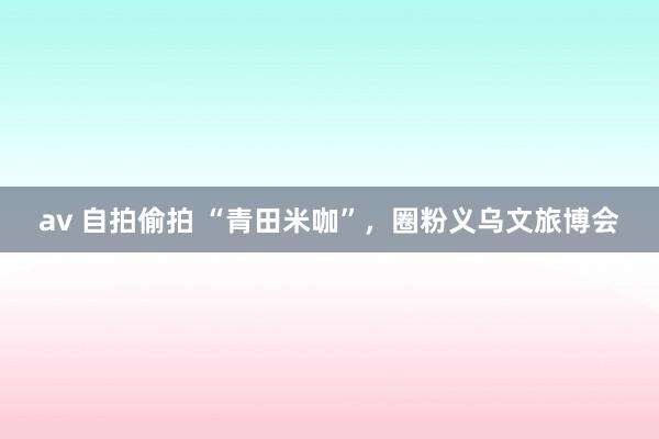 av 自拍偷拍 “青田米咖”，圈粉义乌文旅博会
