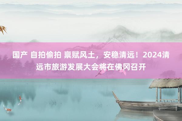国产 自拍偷拍 禀赋风土，安稳清远！2024清远市旅游发展大会将在佛冈召开
