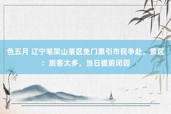 色五月 辽宁笔架山景区免门票引市民争赴，景区：旅客太多，当日提前闭园