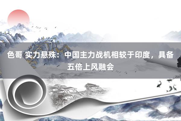 色哥 实力悬殊：中国主力战机相较于印度，具备五倍上风融会