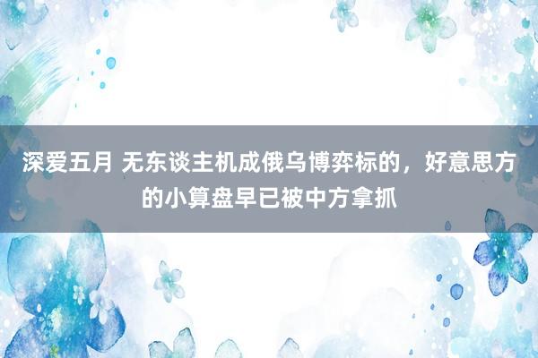 深爱五月 无东谈主机成俄乌博弈标的，好意思方的小算盘早已被中方拿抓