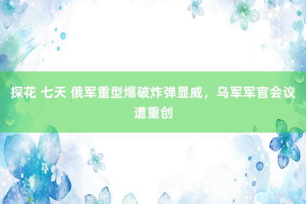 探花 七天 俄军重型爆破炸弹显威，乌军军官会议遭重创