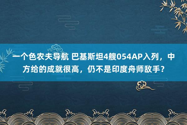 一个色农夫导航 巴基斯坦4艘054AP入列，中方给的成就很高，仍不是印度舟师敌手？