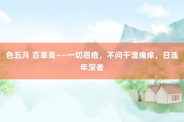 色五月 百草膏——一切恶疮，不问干湿痛痒，日连年深者