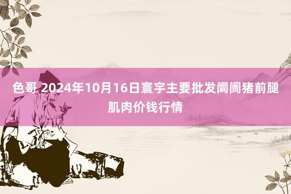 色哥 2024年10月16日寰宇主要批发阛阓猪前腿肌肉价钱行情