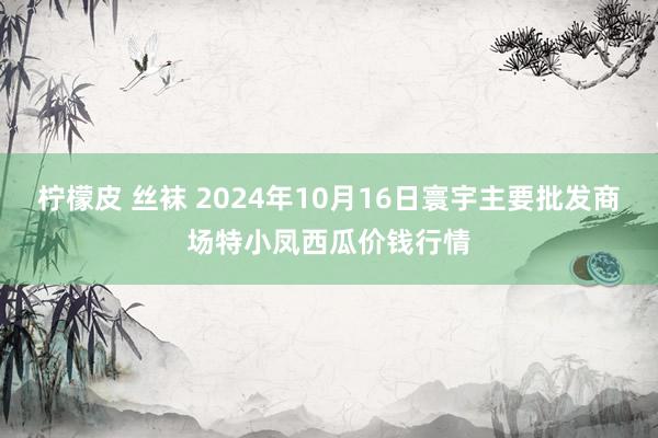 柠檬皮 丝袜 2024年10月16日寰宇主要批发商场特小凤西瓜价钱行情