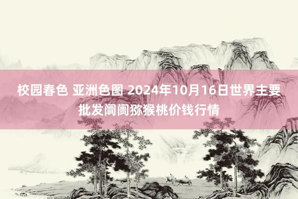 校园春色 亚洲色图 2024年10月16日世界主要批发阛阓猕猴桃价钱行情